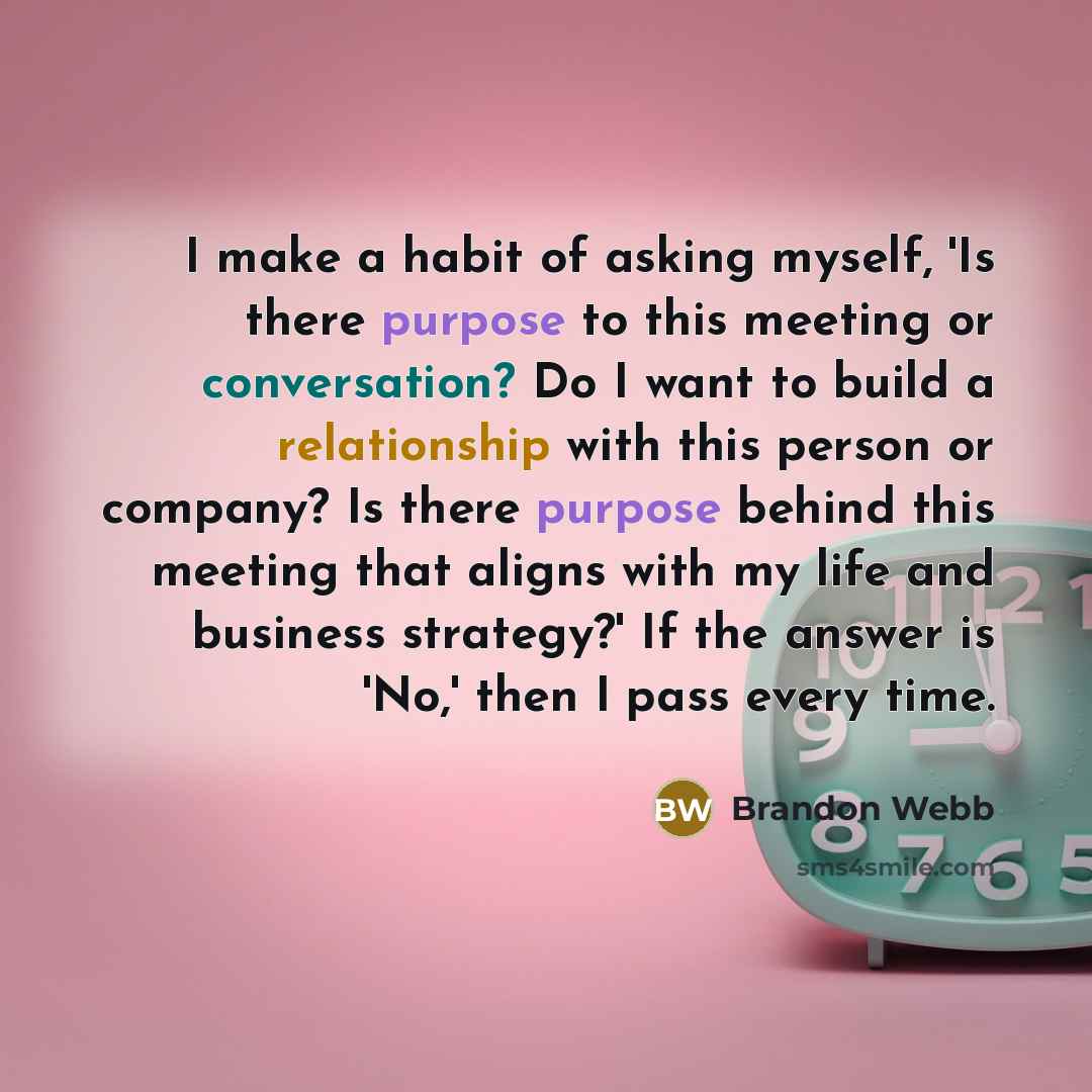 “I make a habit of asking myself, 'Is there purpose to this meeting or conversation? Do I want to build a relationship with this person or company? Is there purpose behind this meeting that aligns with my life and business strategy?' If the answer is 'No,' then I pass every time.” quote by Brandon Webb