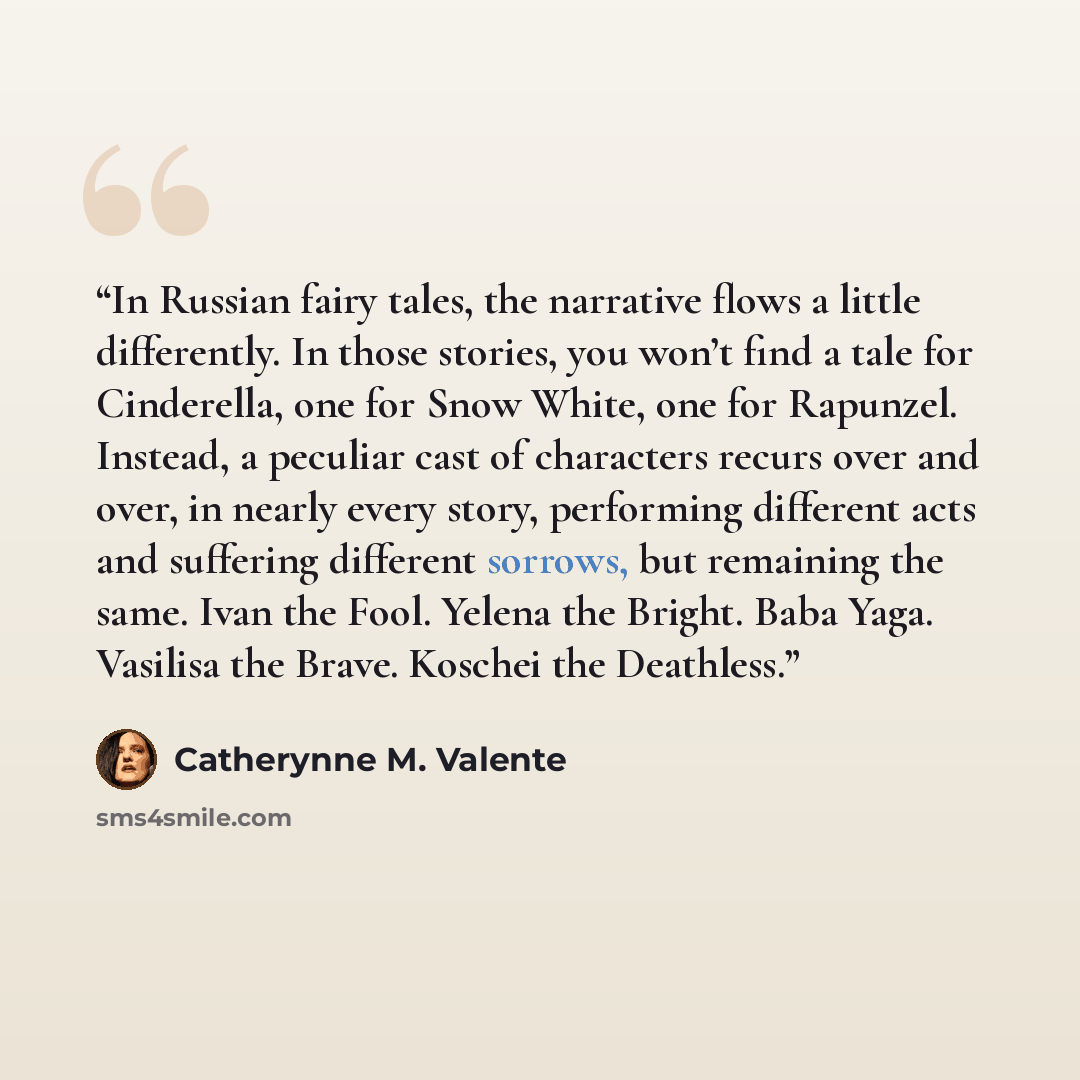 “In Russian fairy tales, the narrative flows a little differently. In those stories, you won’t find a tale for Cinderella, one for Snow White, one for Rapunzel. Instead, a peculiar cast of characters recurs over and over, in nearly every story, performing different acts and suffering different…” quote by Catherynne M. Valente
