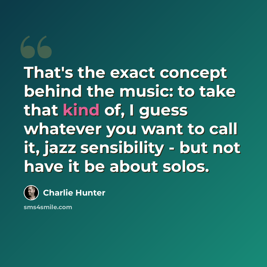 “That's the exact concept behind the music: to take that kind of, I guess whatever you want to call it, jazz sensibility - but not have it be about solos.” quote by Charlie Hunter