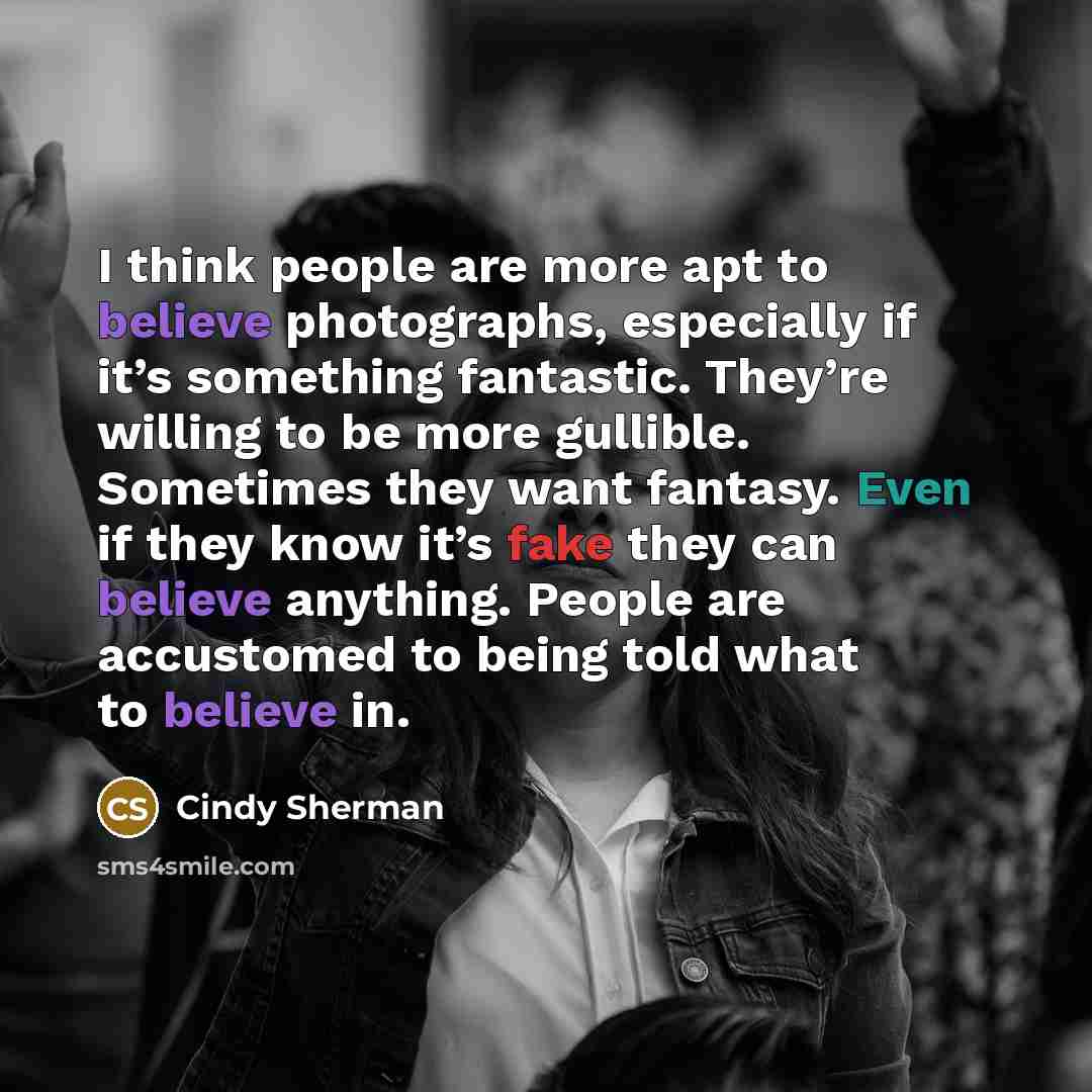 “I think people are more apt to believe photographs, especially if it’s something fantastic. They’re willing to be more gullible. Sometimes they want fantasy. Even if they know it’s fake they can believe anything. People are accustomed to being told what to believe in.” quote by Cindy Sherman