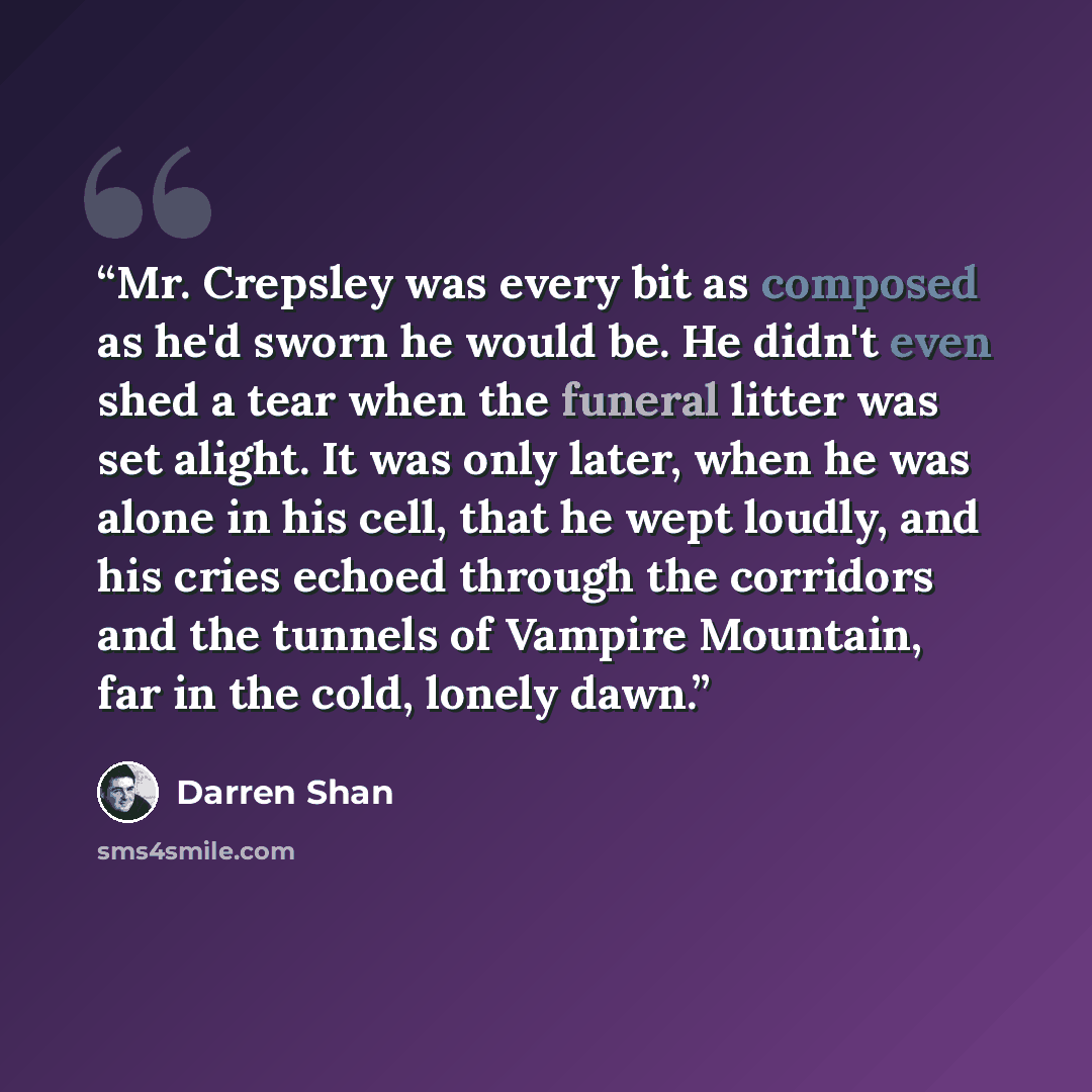 “Mr. Crepsley was every bit as composed as he'd sworn he would be. He didn't even shed a tear when the funeral litter was set alight. It was only later, when he was alone in his cell, that he wept loudly, and his cries echoed through the corridors and the tunnels of Vampire Mountain, far in the…” quote by Darren Shan