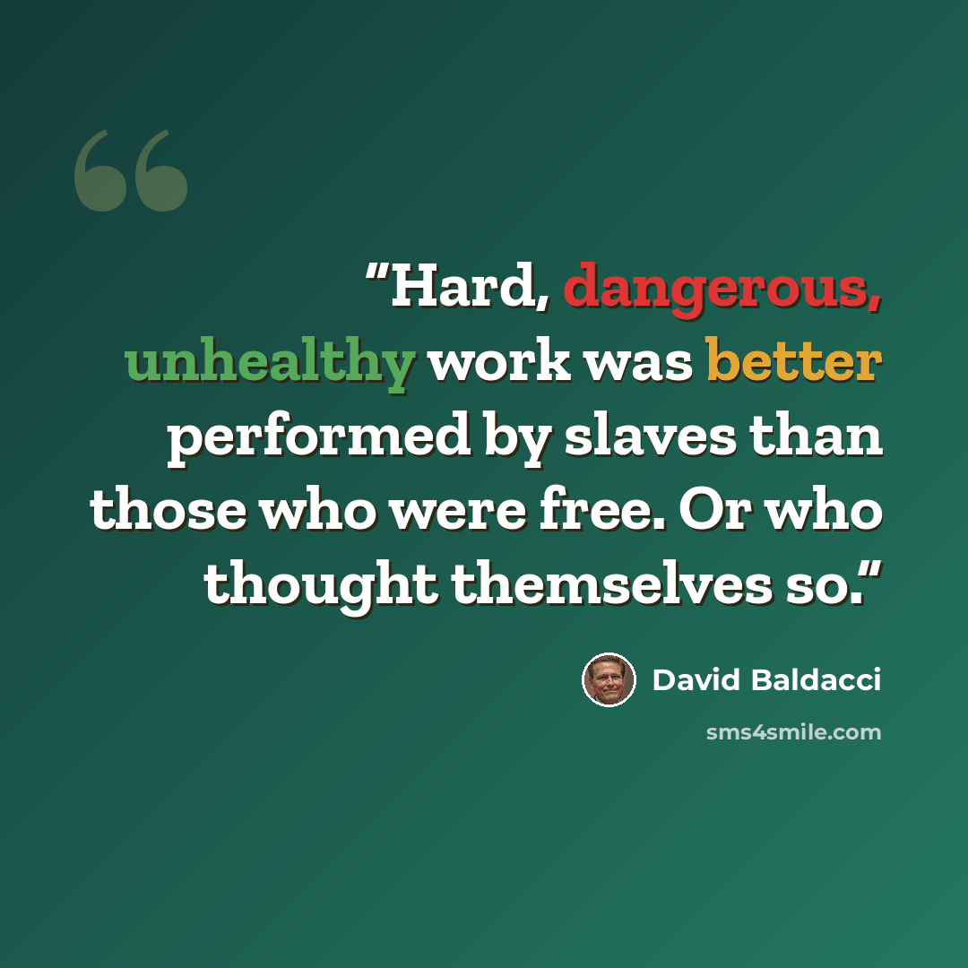 “Hard, dangerous, unhealthy work was better performed by slaves than those who were free. Or who thought themselves so.” quote by David Baldacci