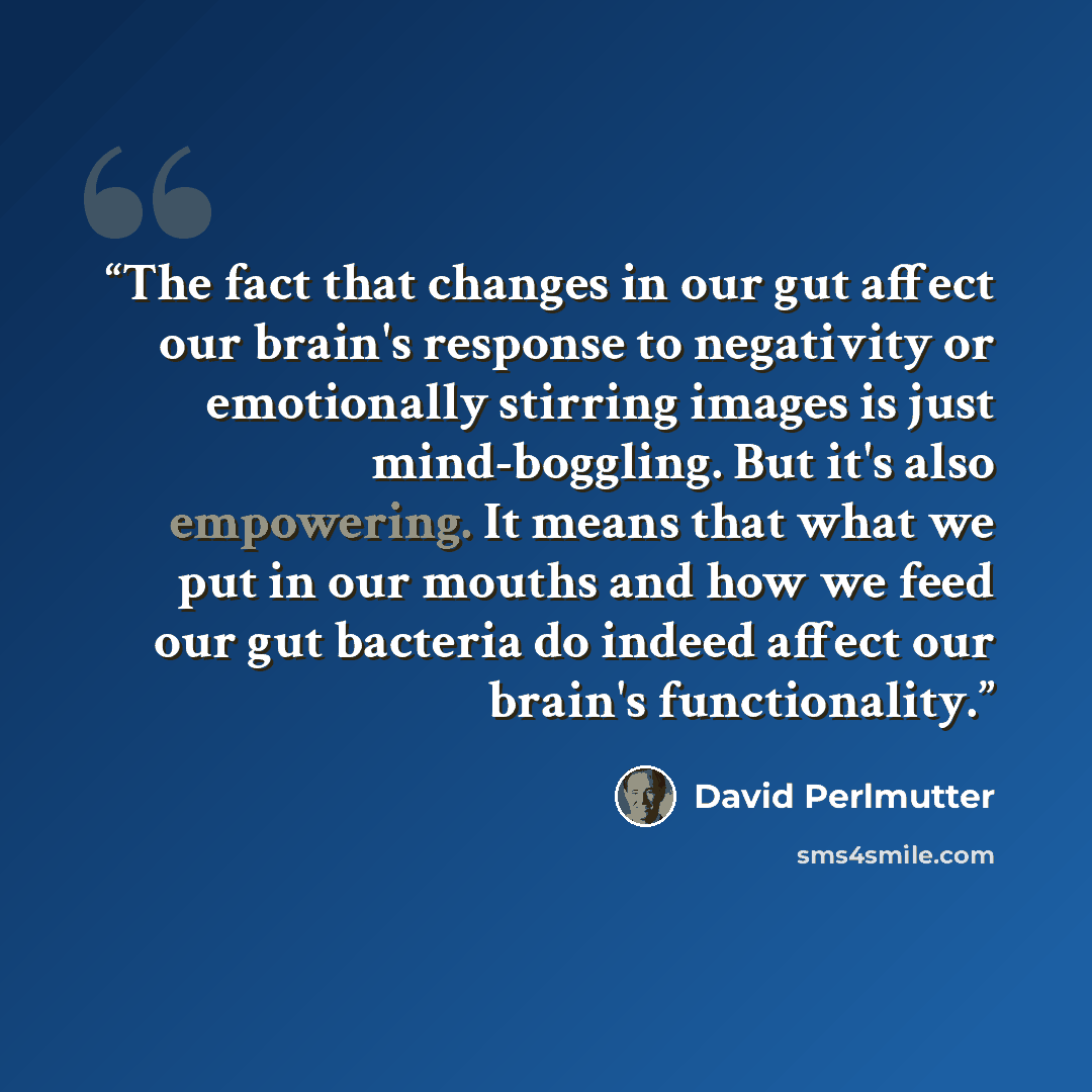 “The fact that changes in our gut affect our brain's response to negativity or emotionally stirring images is just mind-boggling. But it's also empowering. It means that what we put in our mouths and how we feed our gut bacteria do indeed affect our brain's functionality.” quote by David Perlmutter