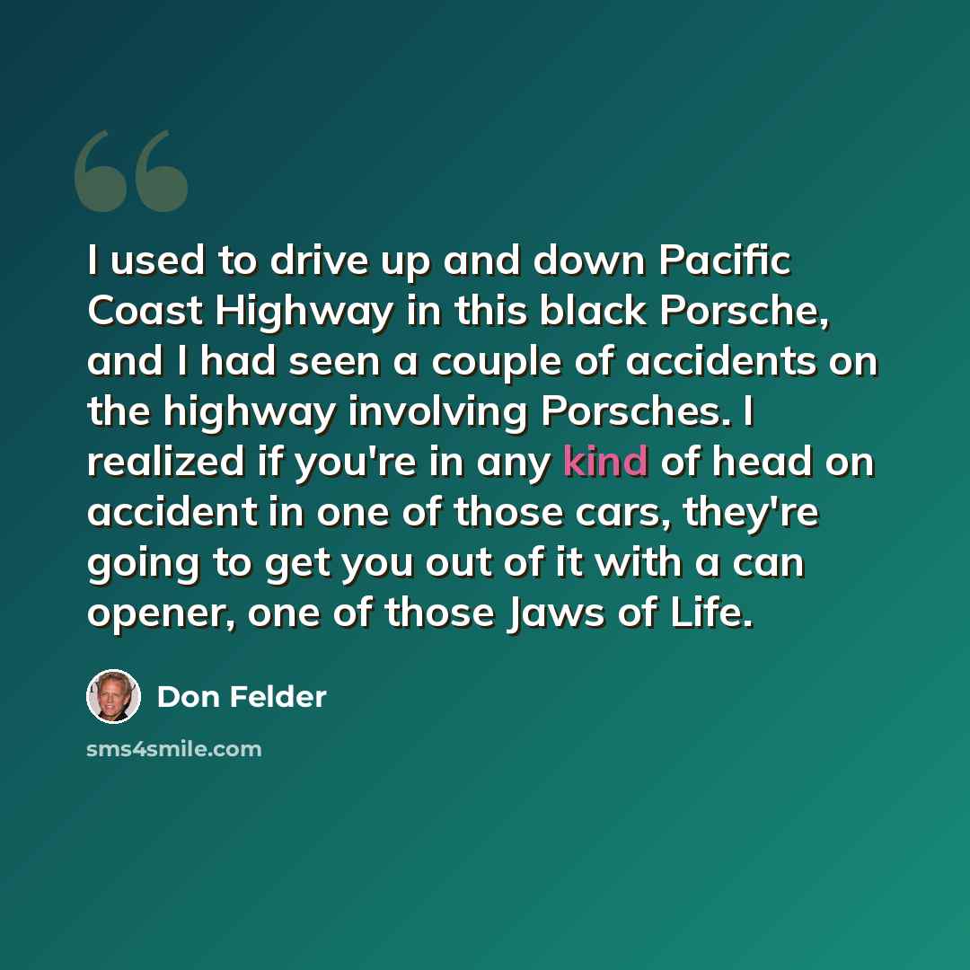 “I used to drive up and down Pacific Coast Highway in this black Porsche, and I had seen a couple of accidents on the highway involving Porsches. I realized if you're in any kind of head on accident in one of those cars, they're going to get you out of it with a can opener, one of those Jaws of Life.” quote by Don Felder