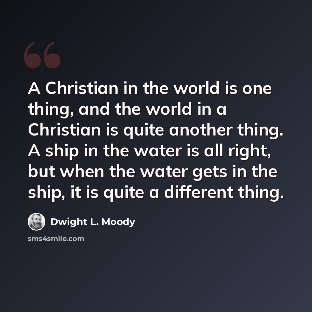 “A Christian in the world is one thing, and the world in a Christian is quite another thing. A ship in the water is all right, but when the water gets in the ship, it is quite a different thing.” quote by Dwight L. Moody