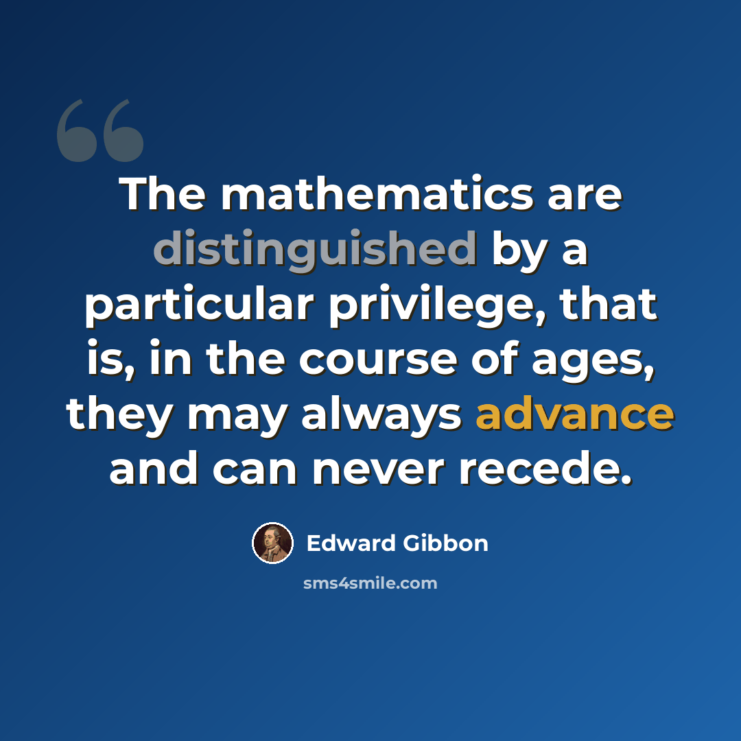 “The mathematics are distinguished by a particular privilege, that is, in the course of ages, they may always advance and can never recede.” quote by Edward Gibbon