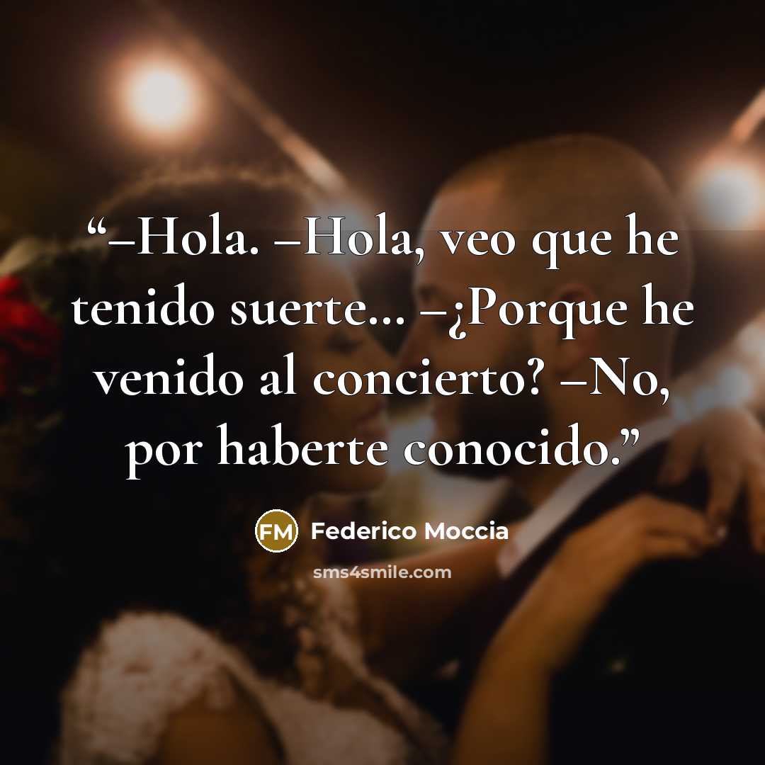 “–Hola. –Hola, veo que he tenido suerte… –¿Porque he venido al concierto? –No, por haberte conocido.” quote by Federico Moccia
