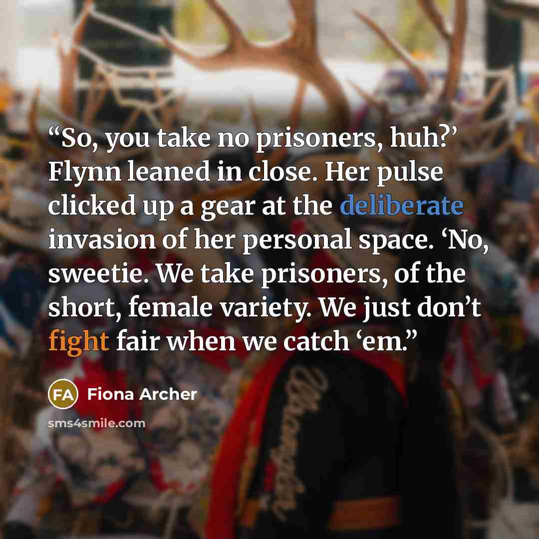 “So, you take no prisoners, huh?’ Flynn leaned in close. Her pulse clicked up a gear at the deliberate invasion of her personal space. ‘No, sweetie. We take prisoners, of the short, female variety. We just don’t fight fair when we catch ‘em.” quote by Fiona Archer