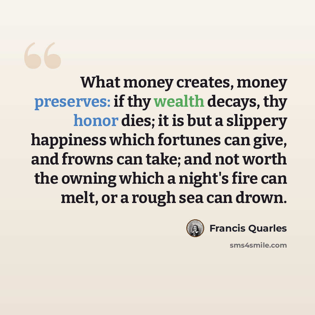 “What money creates, money preserves: if thy wealth decays, thy honor dies; it is but a slippery happiness which fortunes can give, and frowns can take; and not worth the owning which a night's fire can melt, or a rough sea can drown.” quote by Francis Quarles