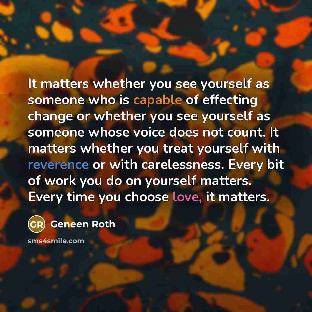 “It matters whether you see yourself as someone who is capable of effecting change or whether you see yourself as someone whose voice does not count. It matters whether you treat yourself with reverence or with carelessness. Every bit of work you do on yourself matters. Every time you choose love…” quote by Geneen Roth