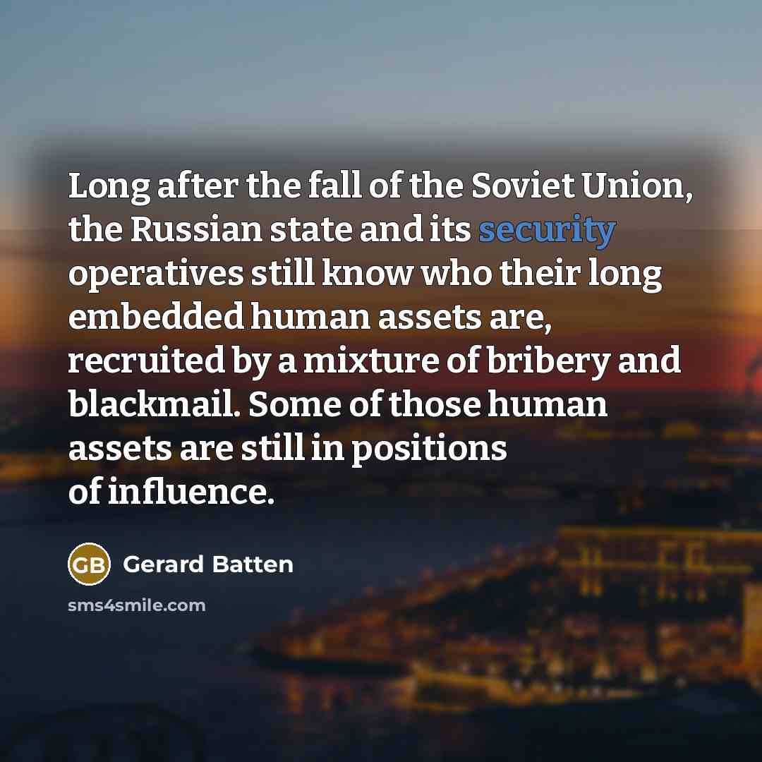 “Long after the fall of the Soviet Union, the Russian state and its security operatives still know who their long embedded human assets are, recruited by a mixture of bribery and blackmail. Some of those human assets are still in positions of influence.” quote by Gerard Batten