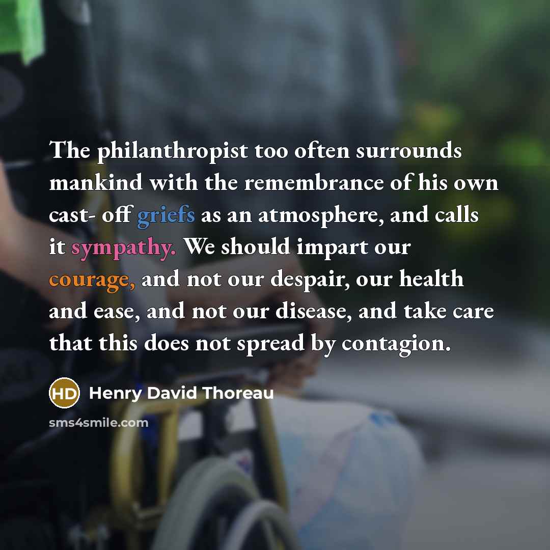 “The philanthropist too often surrounds mankind with the remembrance of his own cast- off griefs as an atmosphere, and calls it sympathy. We should impart our courage, and not our despair, our health and ease, and not our disease, and take care that this does not spread by contagion.” quote by Henry David Thoreau