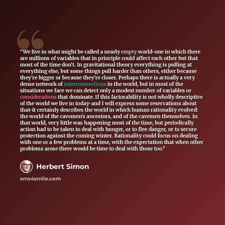 “We live in what might be called a nearly empty world-one in which there are millions of variables that in principle could affect each other but that most of the time don't. In gravitational theory everything is pulling at everything else, but some things pull harder than others, either because…” quote by Herbert Simon
