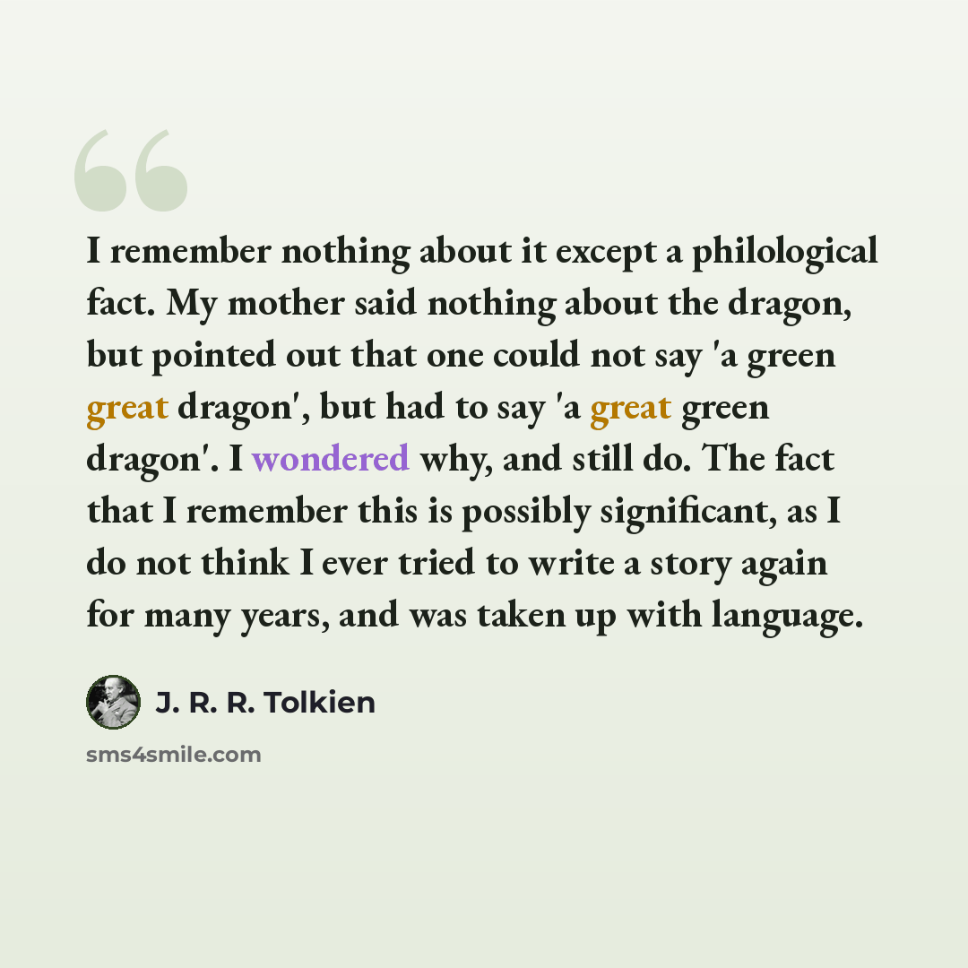 “I remember nothing about it except a philological fact. My mother said nothing about the dragon, but pointed out that one could not say 'a green great dragon', but had to say 'a great green dragon'. I wondered why, and still do. The fact that I remember this is possibly significant, as I do not…” quote by J. R. R. Tolkien
