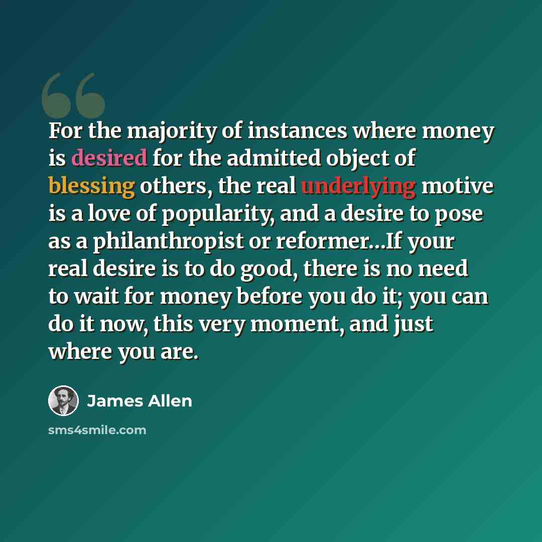 “For the majority of instances where money is desired for the admitted object of blessing others, the real underlying motive is a love of popularity, and a desire to pose as a philanthropist or reformer…If your real desire is to do good, there is no need to wait for money before you do it; you can…” quote by James Allen