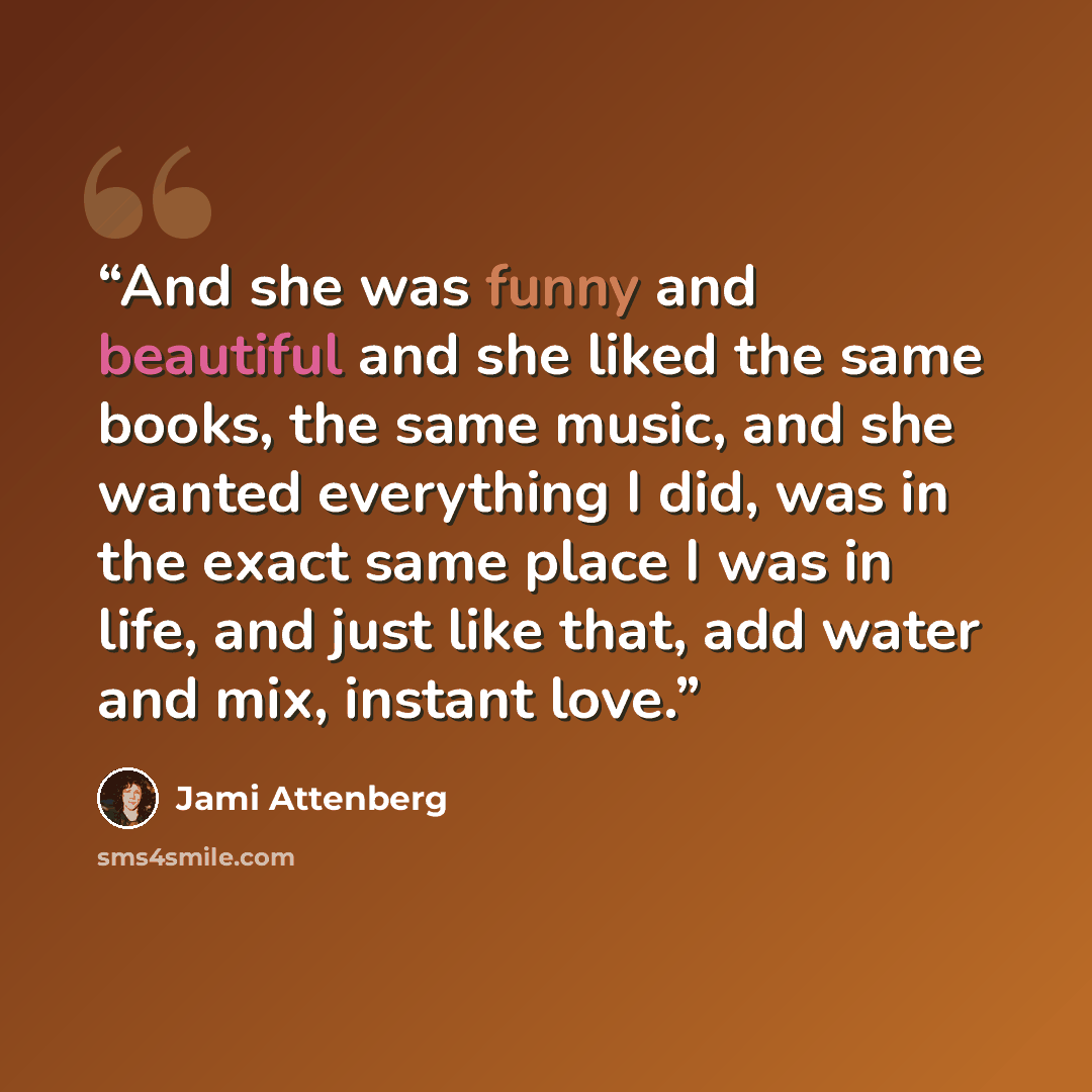 “And she was funny and beautiful and she liked the same books, the same music, and she wanted everything I did, was in the exact same place I was in life, and just like that, add water and mix, instant love.” quote by Jami Attenberg