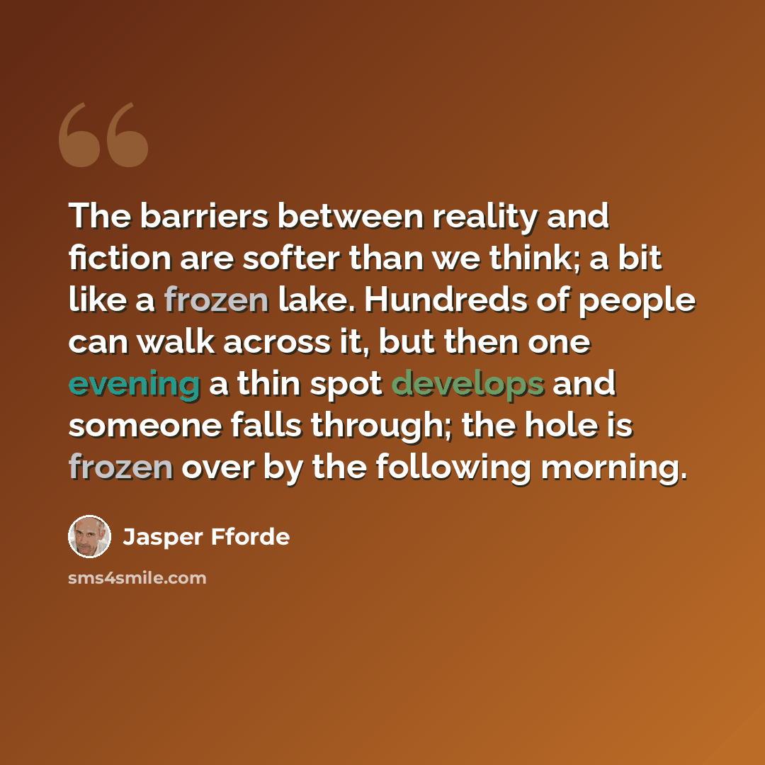 “The barriers between reality and fiction are softer than we think; a bit like a frozen lake. Hundreds of people can walk across it, but then one evening a thin spot develops and someone falls through; the hole is frozen over by the following morning.” quote by Jasper Fforde
