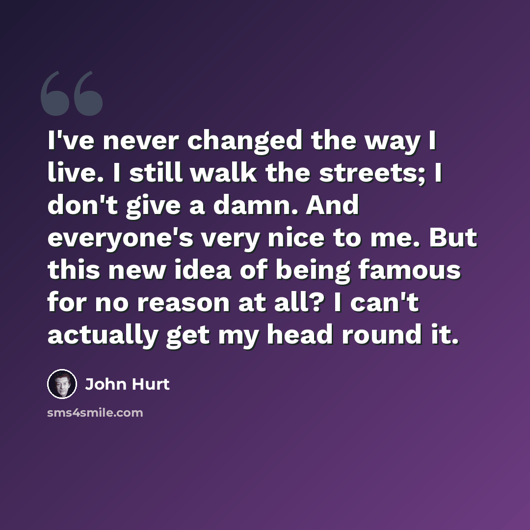“I've never changed the way I live. I still walk the streets; I don't give a damn. And everyone's very nice to me. But this new idea of being famous for no reason at all? I can't actually get my head round it.” quote by John Hurt