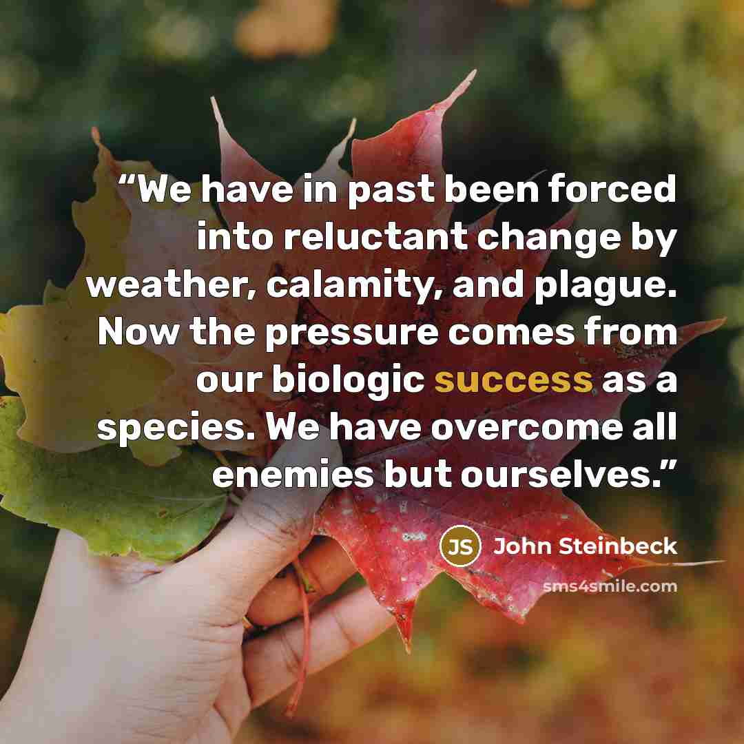 “We have in past been forced into reluctant change by weather, calamity, and plague. Now the pressure comes from our biologic success as a species. We have overcome all enemies but ourselves.” quote by John Steinbeck