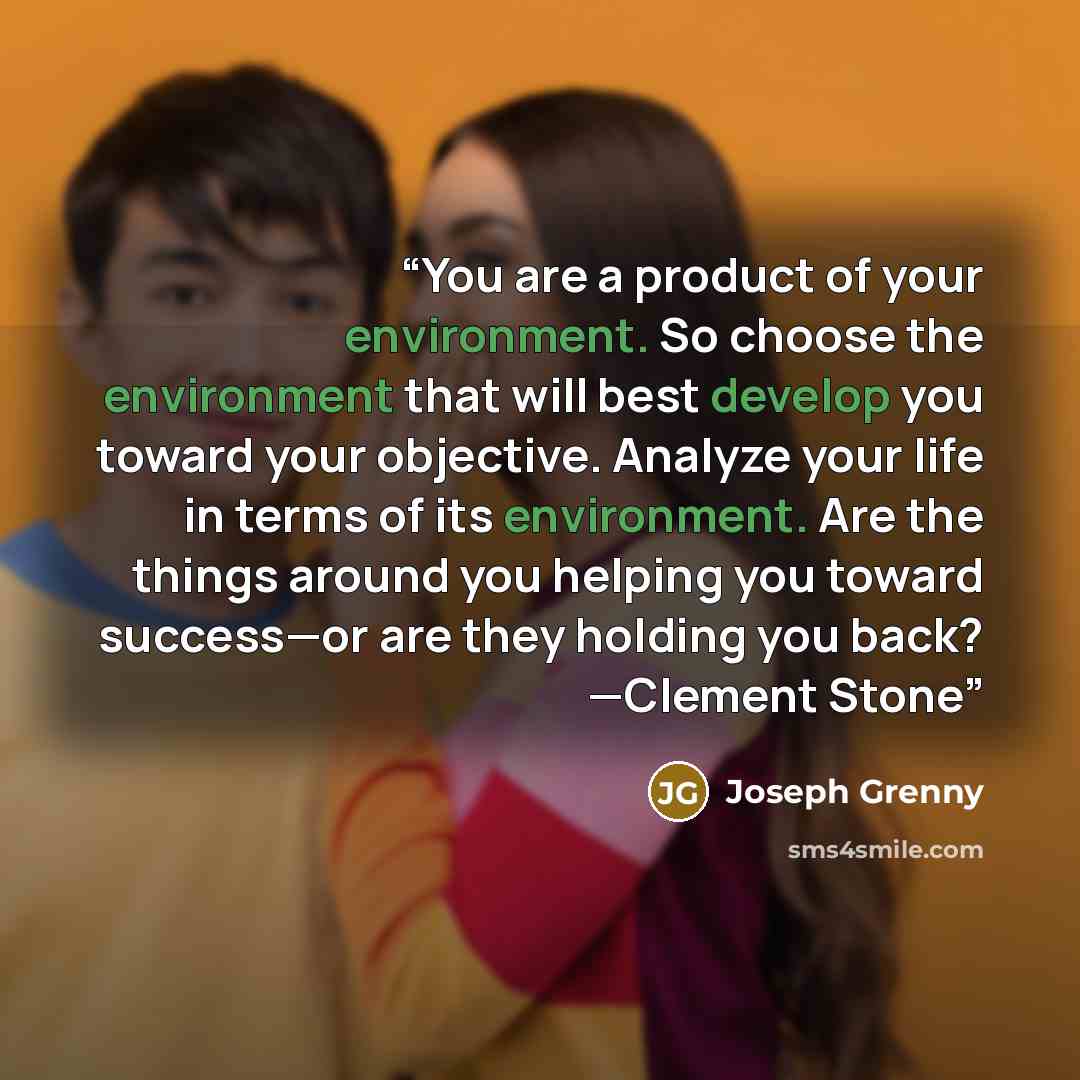 “You are a product of your environment. So choose the environment that will best develop you toward your objective. Analyze your life in terms of its environment. Are the things around you helping you toward success—or are they holding you back? —Clement Stone” quote by Joseph Grenny