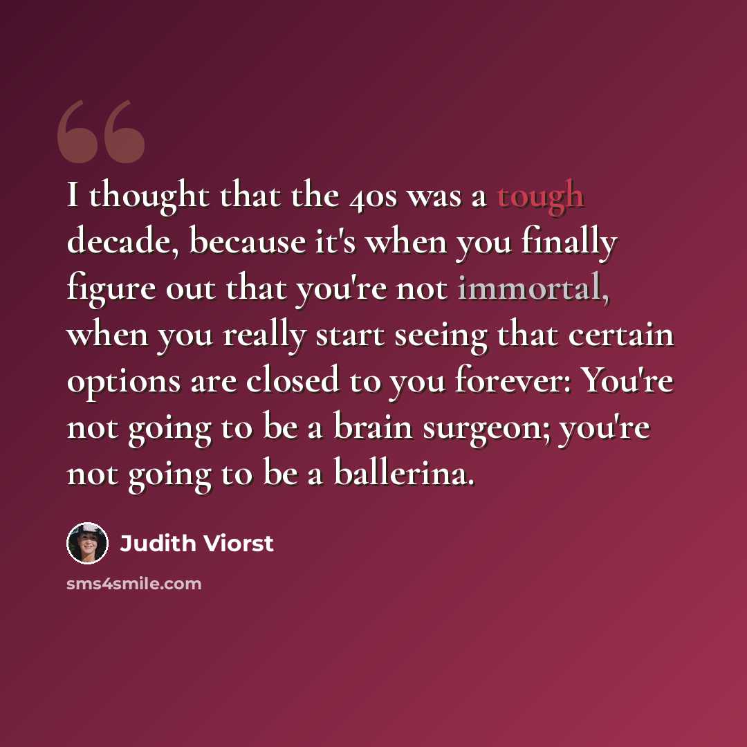 “I thought that the 40s was a tough decade, because it's when you finally figure out that you're not immortal, when you really start seeing that certain options are closed to you forever: You're not going to be a brain surgeon; you're not going to be a ballerina.” quote by Judith Viorst