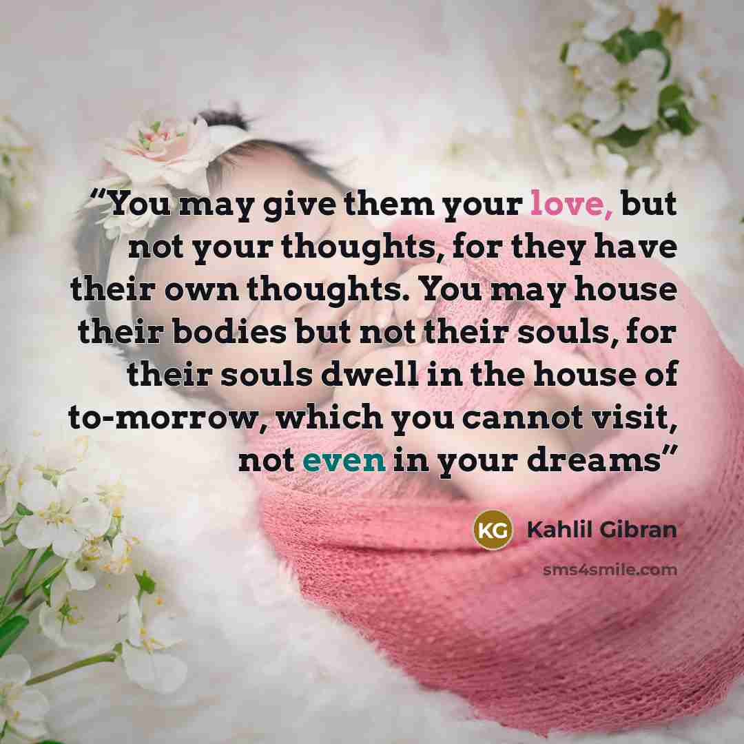 “You may give them your love, but not your thoughts, for they have their own thoughts. You may house their bodies but not their souls, for their souls dwell in the house of to-morrow, which you cannot visit, not even in your dreams” quote by Kahlil Gibran