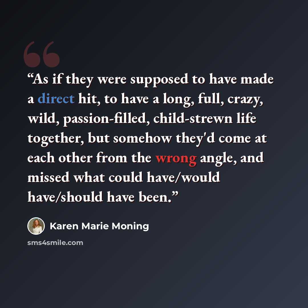 “As if they were supposed to have made a direct hit, to have a long, full, crazy, wild, passion-filled, child-strewn life together, but somehow they'd come at each other from the wrong angle, and missed what could have/would have/should have been.” quote by Karen Marie Moning