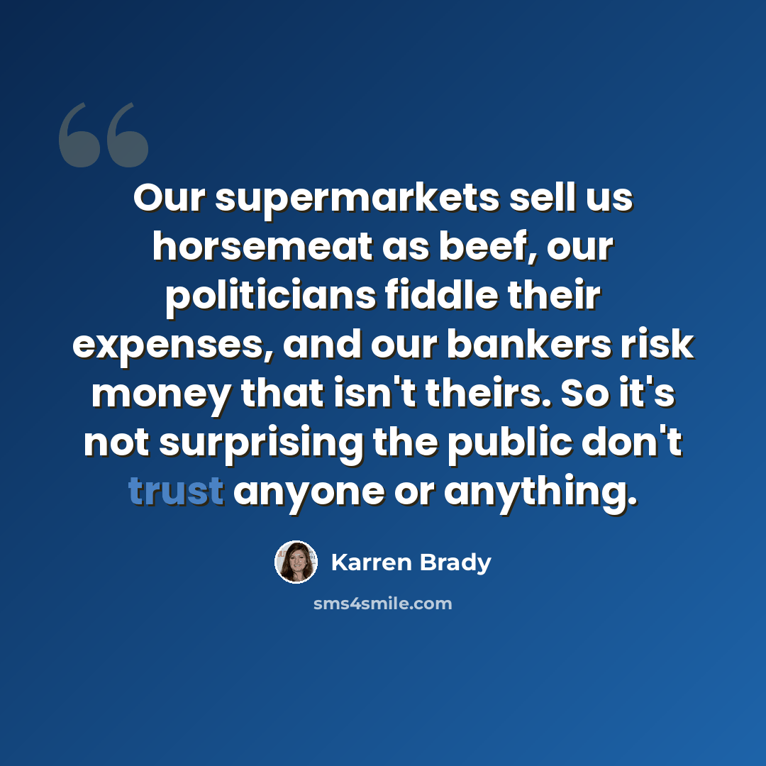 “Our supermarkets sell us horsemeat as beef, our politicians fiddle their expenses, and our bankers risk money that isn't theirs. So it's not surprising the public don't trust anyone or anything.” quote by Karren Brady