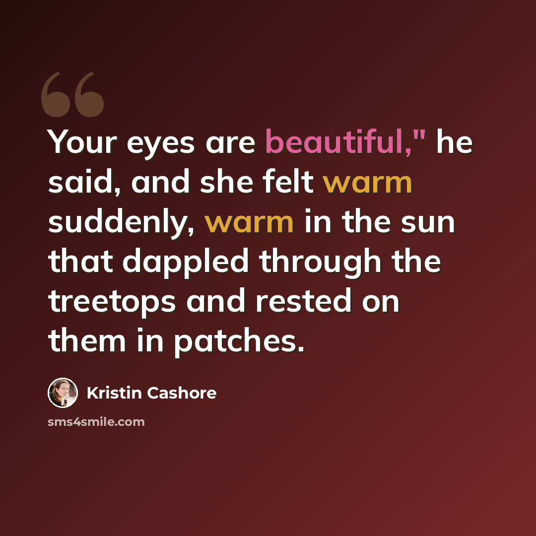“Your eyes are beautiful," he said, and she felt warm suddenly, warm in the sun that dappled through the treetops and rested on them in patches.” quote by Kristin Cashore