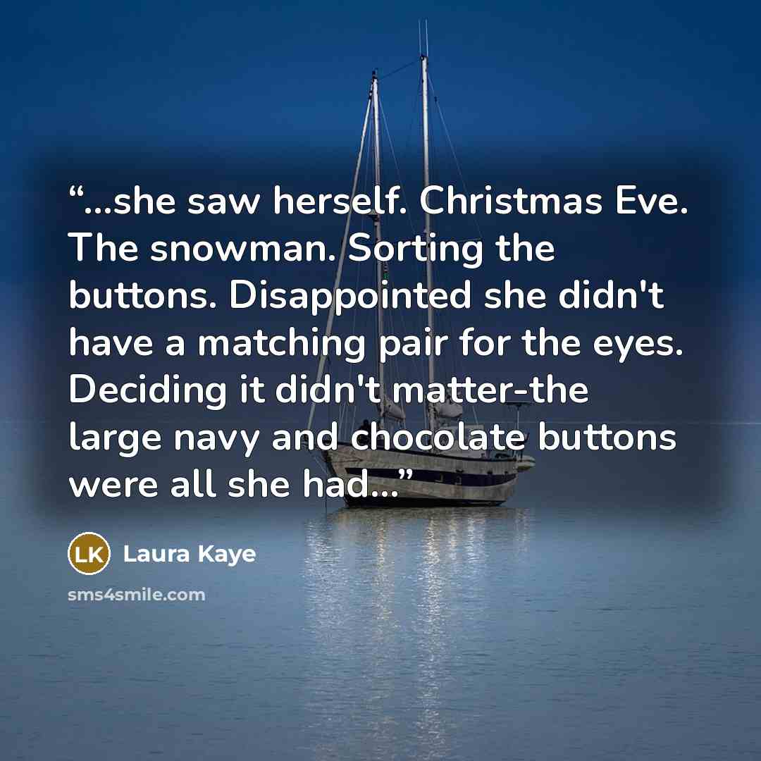 “...she saw herself. Christmas Eve. The snowman. Sorting the buttons. Disappointed she didn't have a matching pair for the eyes. Deciding it didn't matter-the large navy and chocolate buttons were all she had...” quote by Laura Kaye