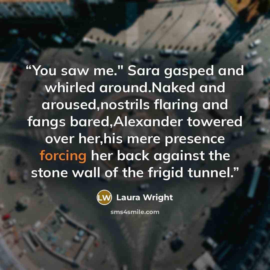“You saw me." Sara gasped and whirled around.Naked and aroused,nostrils flaring and fangs bared,Alexander towered over her,his mere presence forcing her back against the stone wall of the frigid tunnel.” quote by Laura Wright
