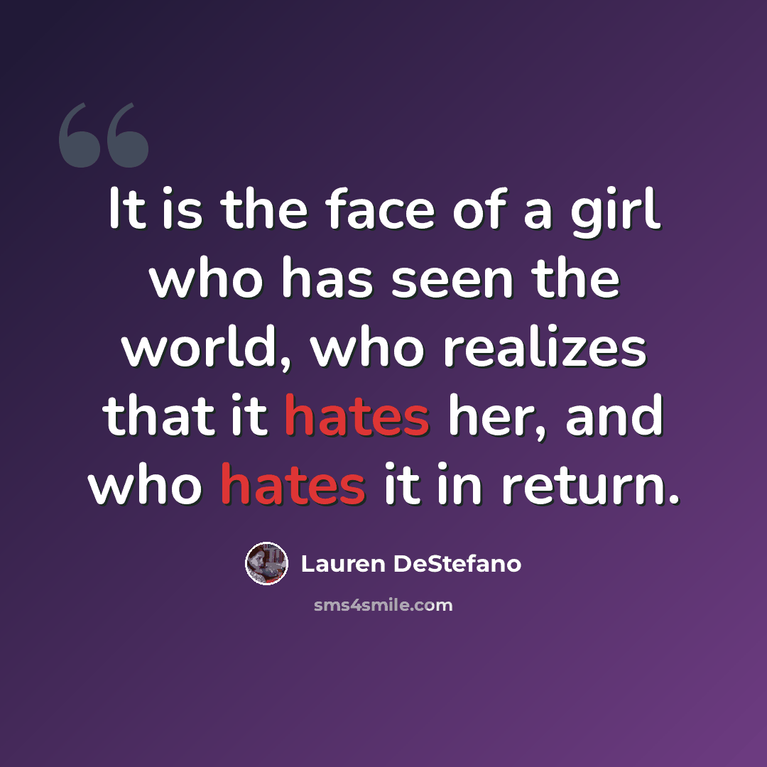 “It is the face of a girl who has seen the world, who realizes that it hates her, and who hates it in return.” quote by Lauren DeStefano