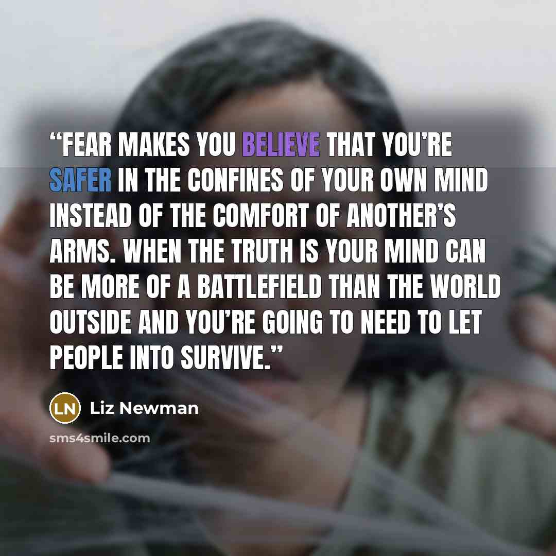 “Fear makes you believe that you’re safer in the confines of your own mind instead of the comfort of another’s arms. When the truth is Your mind can be more of a battlefield than the world outside and you’re going to need to let people into survive.” quote by Liz Newman