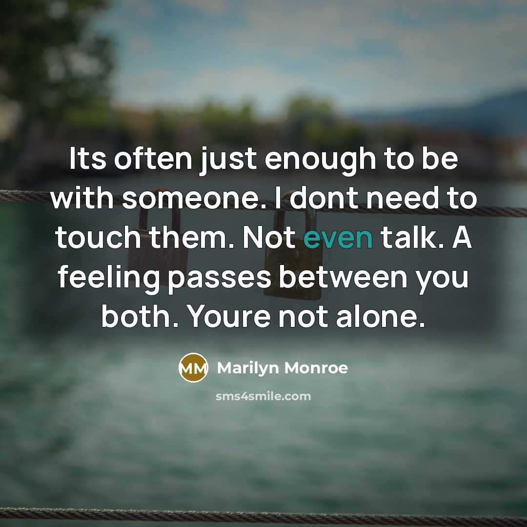 “Its often just enough to be with someone. I dont need to touch them. Not even talk. A feeling passes between you both. Youre not alone.” quote by Marilyn Monroe