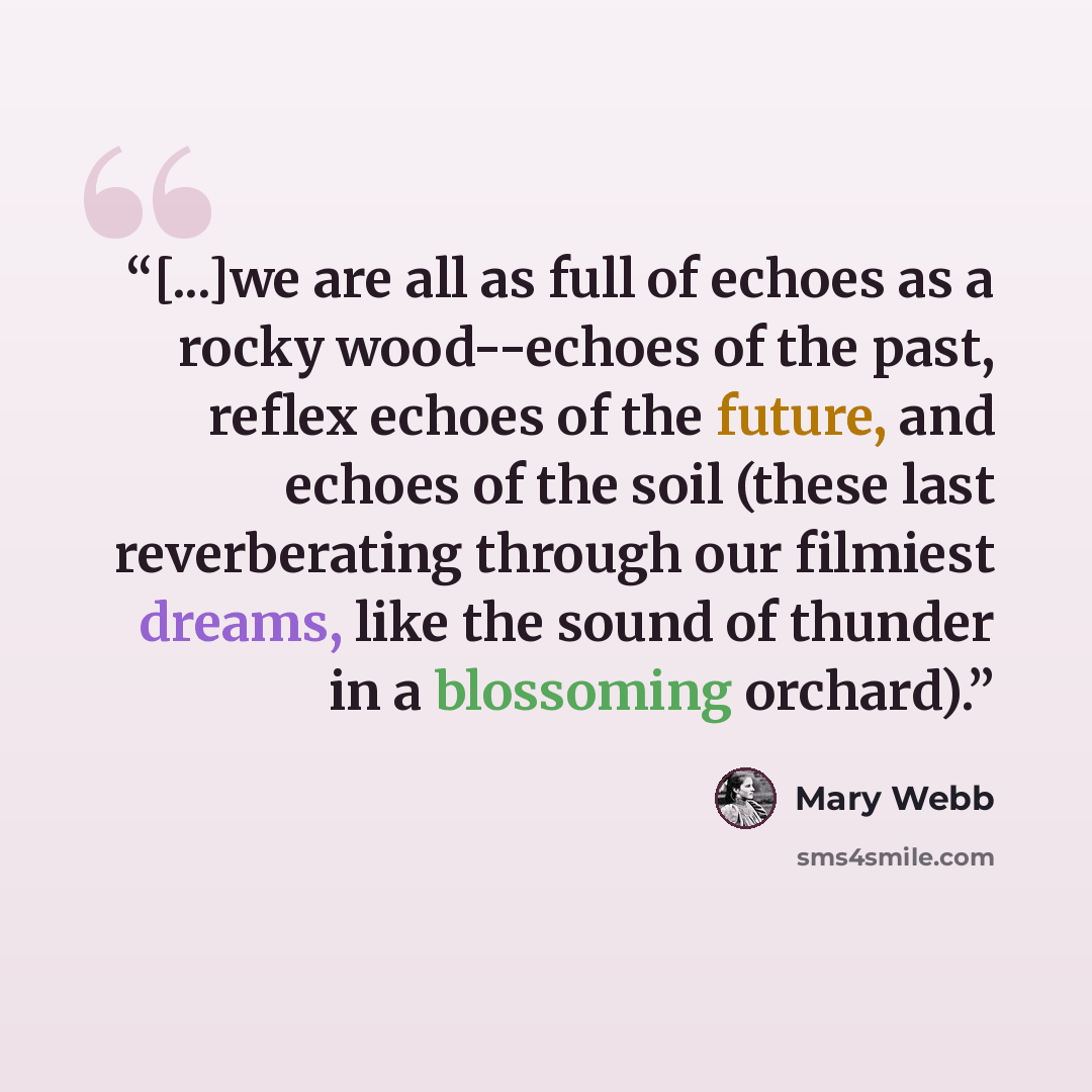 “[...]we are all as full of echoes as a rocky wood--echoes of the past, reflex echoes of the future, and echoes of the soil (these last reverberating through our filmiest dreams, like the sound of thunder in a blossoming orchard).” quote by Mary Webb
