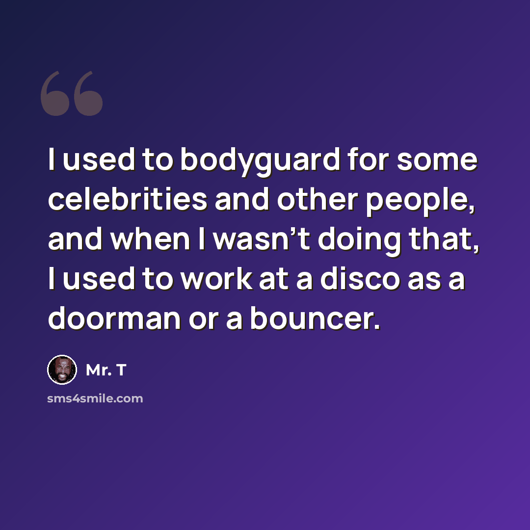 “I used to bodyguard for some celebrities and other people, and when I wasn't doing that, I used to work at a disco as a doorman or a bouncer.” quote by Mr. T