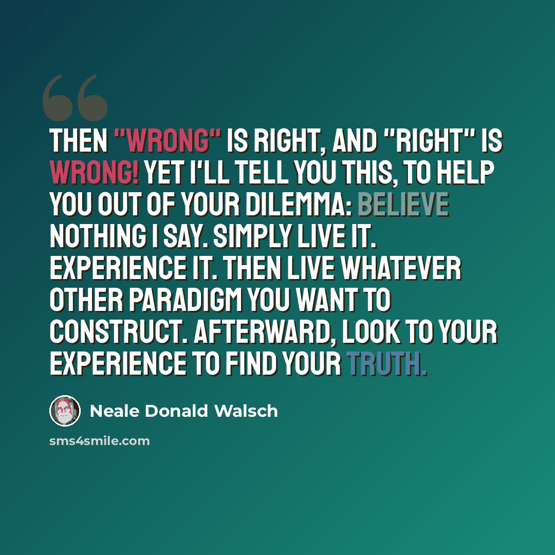 “Then "wrong" is right, and "right" is wrong! Yet I'll tell you this, to help you out of your dilemma: believe nothing I say. Simply live it. Experience it. Then live whatever other paradigm you want to construct. Afterward, look to your experience to find your truth.” quote by Neale Donald Walsch