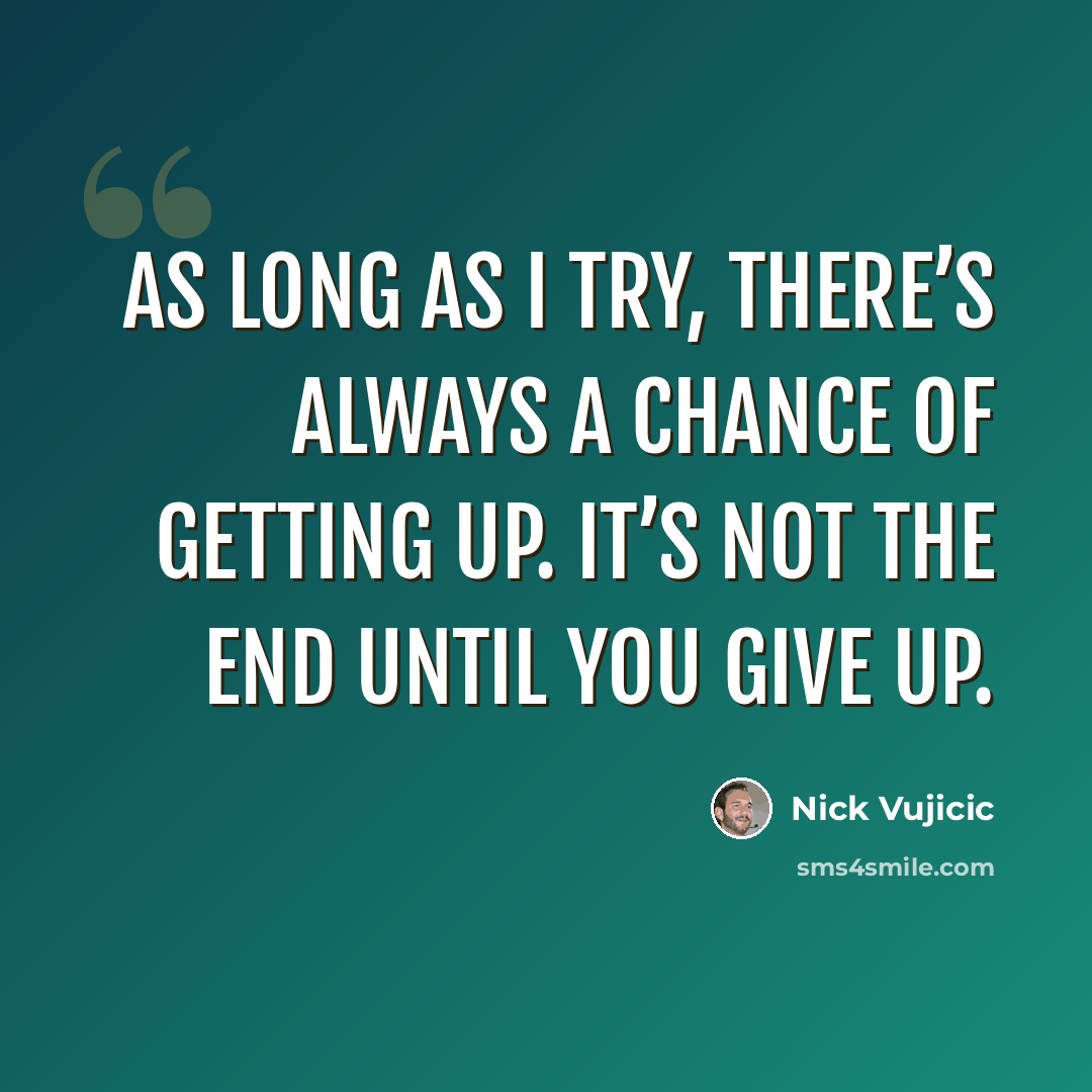 “As long as I try, there’s always a chance of getting up. It’s not the end until you give up.” quote by Nick Vujicic