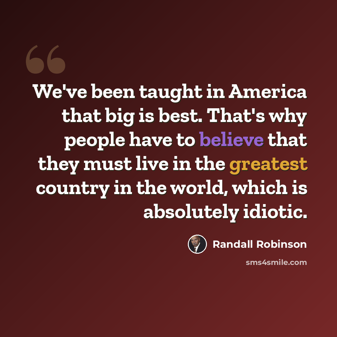 “We've been taught in America that big is best. That's why people have to believe that they must live in the greatest country in the world, which is absolutely idiotic.” quote by Randall Robinson