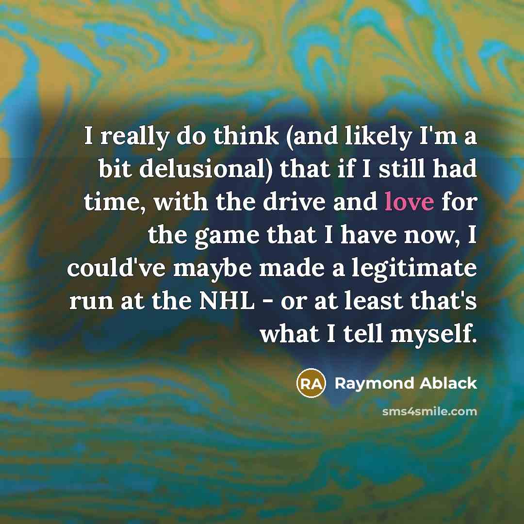 “I really do think (and likely I'm a bit delusional) that if I still had time, with the drive and love for the game that I have now, I could've maybe made a legitimate run at the NHL - or at least that's what I tell myself.” quote by Raymond Ablack