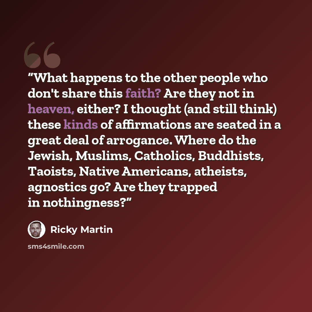 “What happens to the other people who don't share this faith? Are they not in heaven, either? I thought (and still think) these kinds of affirmations are seated in a great deal of arrogance. Where do the Jewish, Muslims, Catholics, Buddhists, Taoists, Native Americans, atheists, agnostics go? Are…” quote by Ricky Martin