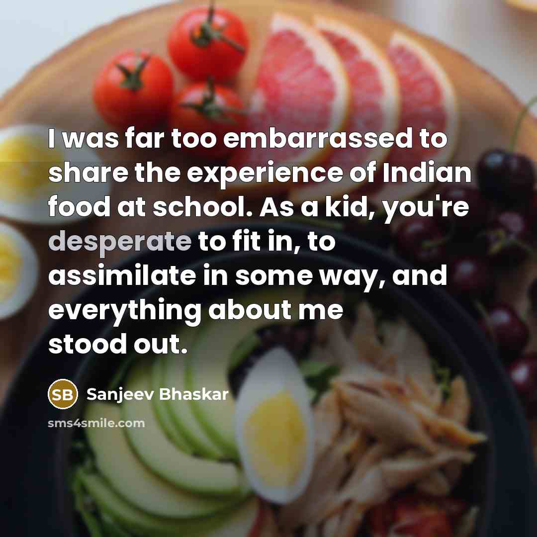 “I was far too embarrassed to share the experience of Indian food at school. As a kid, you're desperate to fit in, to assimilate in some way, and everything about me stood out.” quote by Sanjeev Bhaskar
