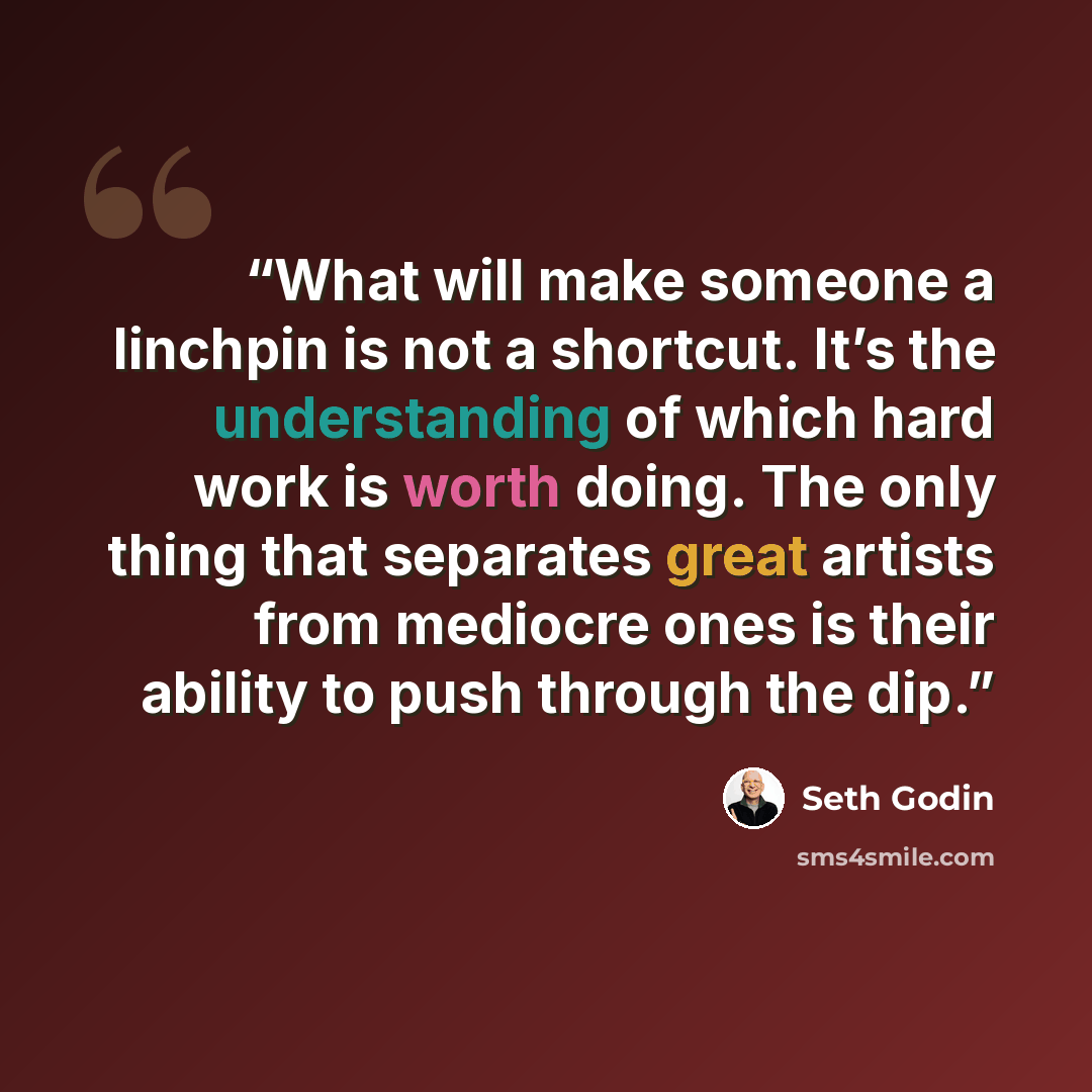 “What will make someone a linchpin is not a shortcut. It’s the understanding of which hard work is worth doing. The only thing that separates great artists from mediocre ones is their ability to push through the dip.” quote by Seth Godin