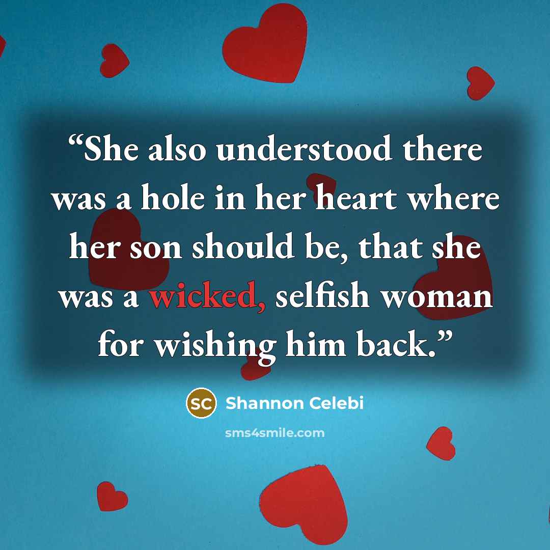 “She also understood there was a hole in her heart where her son should be, that she was a wicked, selfish woman for wishing him back.” quote by Shannon Celebi