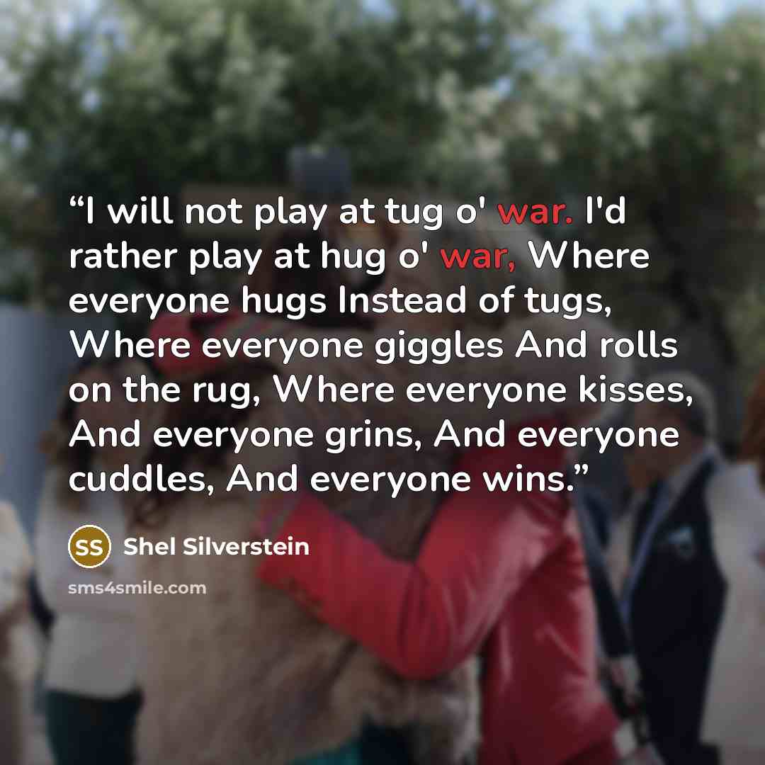 “I will not play at tug o' war. I'd rather play at hug o' war, Where everyone hugs Instead of tugs, Where everyone giggles And rolls on the rug, Where everyone kisses, And everyone grins, And everyone cuddles, And everyone wins.” quote by Shel Silverstein