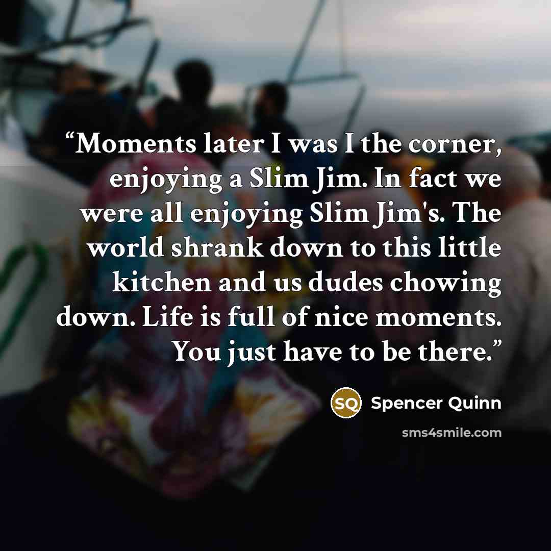 “Moments later I was I the corner, enjoying a Slim Jim. In fact we were all enjoying Slim Jim's. The world shrank down to this little kitchen and us dudes chowing down. Life is full of nice moments. You just have to be there.” quote by Spencer Quinn