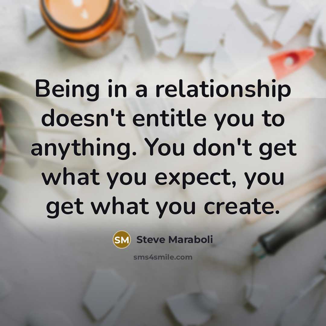 “Being in a relationship doesn't entitle you to anything. You don't get what you expect, you get what you create.” quote by Steve Maraboli