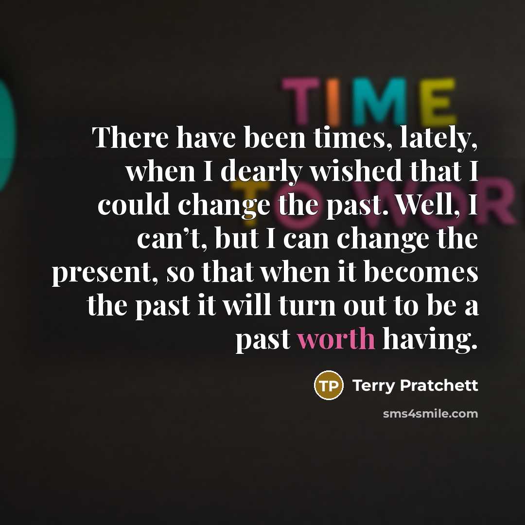 “There have been times, lately, when I dearly wished that I could change the past. Well, I can’t, but I can change the present, so that when it becomes the past it will turn out to be a past worth having.” quote by Terry Pratchett