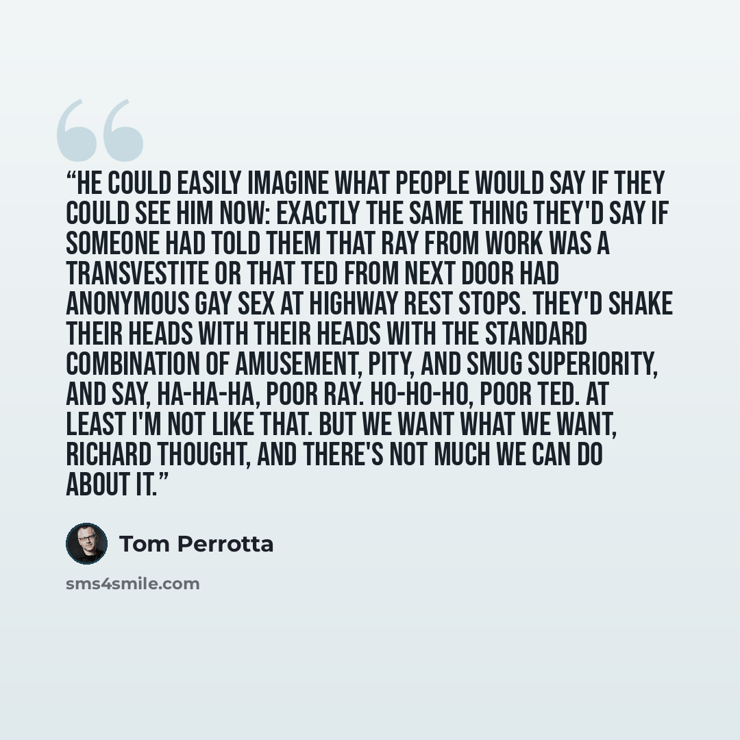 “He could easily imagine what people would say if they could see him now: exactly the same thing they'd say if someone had told them that Ray from work was a transvestite or that Ted from next door had anonymous gay sex at highway rest stops. They'd shake their heads with their heads with the…” quote by Tom Perrotta