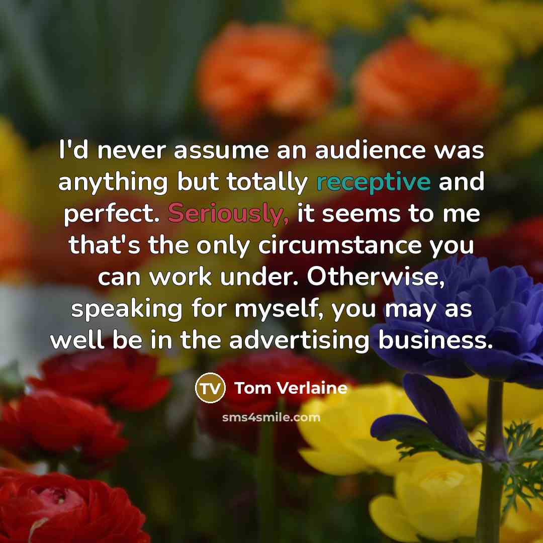 “I'd never assume an audience was anything but totally receptive and perfect. Seriously, it seems to me that's the only circumstance you can work under. Otherwise, speaking for myself, you may as well be in the advertising business.” quote by Tom Verlaine